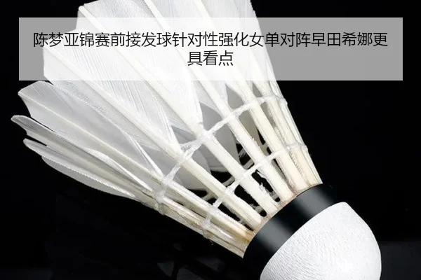 陈梦亚锦赛前接发球针对性强化女单对阵早田希娜更具看点